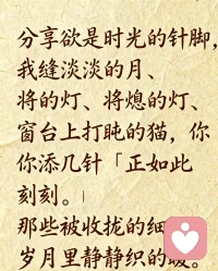 分享欲是時光的針腳，

我縫淡淡的月、將熄的燈、窗臺上打盹的貓，

你添幾針「正如此刻」，便連成了溫柔的畫卷。

那些被收攏的細語，是歲月里靜靜織的暖。

?
分享欲是星夜的螢火，

我捕晚歸的鳥、漸瘦的信、路燈下長長的影，

你輕輕應(yīng)「我也有呢」，就匯成了默契的星河。

那些被捧起的微光，是回憶里默默存的糖