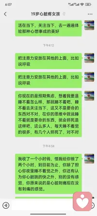 下面是一个很急切的心脏针扎样疼痛的19岁女孩心理咨询一小时的感悟

       心理咨询一个值得流泪的篇章

     在缠住我一个半月的心慌心悸看过很多医生做心电图抽血拍过ct都没问题还失眠特别难受，一直以为是身体出了问题最后才发现是得了焦虑症
在小红书找到了安阳知心心理咨询中心这位老师，中途老师给做了很多思想上的改变身体真的好了很多，把心里堵的气和担忧全部疏松开了，要不然真的不知道该怎么办了，真的非常感谢。
19岁女孩因为心脏针扎一样的疼吃了药不管用，多次到医院检查后，医生说可以看心理。一会过来的时候就说自己没有1分钱，又始终不走，最后协商收她1小时费用把她状态调理好。
​心理的真正工作是简单而快乐中进行的，女孩在很短的时间里有了自信，有了放松有了头脑清晰的不分神的这种状态体验，通过一系列训练，让女孩感觉到可以心想事成，可以做自己身体的主人，可以掌控自己的身体。但是女孩不能有意识，有意识，她就说我的心脏这样的针刺样疼，肯定是病，再说回到家要是睡不着怎么办？女孩说自从家长手里要到这一个小时的费用，再去看病是没有钱的，恳求我把钱退给他……
​当女孩进入情绪拉扯时，我也担心她是真的心脏病……
​后来看她真的疼痛，开始用了中医手法……
​女孩终于说，现在的感觉真好，也可以不去关注心脏，也可以不去关注睡眠，开始询问题，能不能跟我学心理咨询……
​女孩说偶尔还会惊醒，因为她只做了一次咨询，相信疾病会离这些贫穷的人远些，相信女孩很快就可以调整过来
