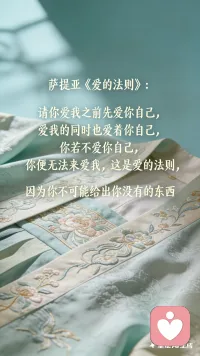 萨提亚《爱的法则》
请你爱我之前先爱你自己
爱我的同时也爱着你自己
你若不爱你自己
你便无法来爱我
这是爱的法则
因为你不可能给出
你没有的东西 

你的爱
只能经由你而流向我
若你是干涸的
我便不能被你滋养
若因滋养我而干涸你
本质上无法成立配图