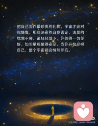 爱自己，收获满满的能量，宇宙也在帮你
爱自己，是宇宙听见你的第一步。当你将温柔留给自己，世界便回馈以同样的光芒。不再苛责，不再怀疑，像呵护一朵初绽的花，你的存在本身已是奇迹。心若丰盈，万物皆为你让路。
把自己当作最珍贵的礼物，宇宙才会对你慷慨。那些深夜的自我否定，清晨的犹豫不决，请轻轻放下。你值得一切美好，如同星辰值得夜空。当你开始珍视自己，整个宇宙都会悄然呼应。
爱自己不是自私，而是对生命的敬畏。当你停止为他人耗尽光芒，属于自己的星河便渐渐亮起。每一次微笑、每一分坚持，都是向宇宙发出的信号：我准备好了，请为我敞开奇迹之门。
宇宙只会帮助那些愿意拥抱自己的人。你的热爱、你的梦想，都从心底生长。当你成为自己的港湾，风浪便成了助你远行的力量。记住：你如何爱自己，世界便如何爱你。配图