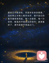 爱自己，收获满满的能量，宇宙也在帮你
爱自己，是宇宙听见你的第一步。当你将温柔留给自己，世界便回馈以同样的光芒。不再苛责，不再怀疑，像呵护一朵初绽的花，你的存在本身已是奇迹。心若丰盈，万物皆为你让路。
把自己当作最珍贵的礼物，宇宙才会对你慷慨。那些深夜的自我否定，清晨的犹豫不决，请轻轻放下。你值得一切美好，如同星辰值得夜空。当你开始珍视自己，整个宇宙都会悄然呼应。
爱自己不是自私，而是对生命的敬畏。当你停止为他人耗尽光芒，属于自己的星河便渐渐亮起。每一次微笑、每一分坚持，都是向宇宙发出的信号：我准备好了，请为我敞开奇迹之门。
宇宙只会帮助那些愿意拥抱自己的人。你的热爱、你的梦想，都从心底生长。当你成为自己的港湾，风浪便成了助你远行的力量。记住：你如何爱自己，世界便如何爱你。配图