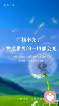 【频率变了】物质世界的一切都会变
伟大的科学家尼古拉·特斯拉曾说：“如果你想知道宇宙的奥秘，请用：能量、振动和频率来思考。”
世界上所有的一切，都是频率，本质上是一种能量的振动从量子力学的微观世界到广袤无垠的星系宇宙万物皆在振动，这种振动就是一种频率的体现
物质是频率
声音是频率
时间也是频率当然，人体也不例外我们的思想、意念、情感、行为都在散发着独特的频率。
宇宙就像一个庞大而精准的能量交换系统它遵循着同频相吸、同频共振的法则不同的振动频率，如同神奇的魔法塑造出千差万别的物质实相，显化出不同的能量与事件而这，也正是显化背后的底层逻辑。
我们的每一个念头、每一种情绪、每一项行动都在向外辐射特定的频率，积极乐观的想法和情绪，会产生高频的振动仿佛是明亮而温暖的光吸引着积极向上、充满活力的事物向我们靠拢。
反之，一个被负面情绪笼罩，持有消极悲观思维的人，其振动频率极低，如同暗沉的阴霾，自然只能吸引与之频率相符的低频事物，将负面的经历与感受引入我们的生活
要知道，我们所体验的实相是自己的潜意识所创造出来的，想改变自己的不尽如意的现实，那就改变频率。
外在是内在的显化，外在的的真实的世界就是你内心最真实的投射，只要念头一转变内在的能量频率就会发生变化。
频率变了，物质世界的一切都会变
无论你的感觉是好是坏都会决定你的频率，然后你就会像块磁铁一样吸引处于同样频率的人事物好的就会吸引好的，坏的就会吸引坏的。
你不在那个频率上是看不到那个相的，
你在那个频率上想感觉不到都不可能，
当你掌控了某种频率上的振动，你就掌握了物质本身，也就是说调频到一定程度是可以反过来影响三维世界的实相的振动越大，振幅越大频率越大，能量越大。
 
从现在开始，让我们觉醒有意识地调整自己的频率与宇宙的正能量同频共振吸引更多美好进入我们的生活去创造更多的美好的实相开启属于自己的精彩人生。配图