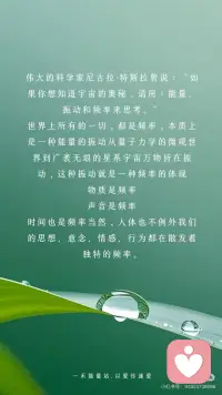【频率变了】物质世界的一切都会变
伟大的科学家尼古拉·特斯拉曾说：“如果你想知道宇宙的奥秘，请用：能量、振动和频率来思考。”
世界上所有的一切，都是频率，本质上是一种能量的振动从量子力学的微观世界到广袤无垠的星系宇宙万物皆在振动，这种振动就是一种频率的体现
物质是频率
声音是频率
时间也是频率当然，人体也不例外我们的思想、意念、情感、行为都在散发着独特的频率。
宇宙就像一个庞大而精准的能量交换系统它遵循着同频相吸、同频共振的法则不同的振动频率，如同神奇的魔法塑造出千差万别的物质实相，显化出不同的能量与事件而这，也正是显化背后的底层逻辑。
我们的每一个念头、每一种情绪、每一项行动都在向外辐射特定的频率，积极乐观的想法和情绪，会产生高频的振动仿佛是明亮而温暖的光吸引着积极向上、充满活力的事物向我们靠拢。
反之，一个被负面情绪笼罩，持有消极悲观思维的人，其振动频率极低，如同暗沉的阴霾，自然只能吸引与之频率相符的低频事物，将负面的经历与感受引入我们的生活
要知道，我们所体验的实相是自己的潜意识所创造出来的，想改变自己的不尽如意的现实，那就改变频率。
外在是内在的显化，外在的的真实的世界就是你内心最真实的投射，只要念头一转变内在的能量频率就会发生变化。
频率变了，物质世界的一切都会变
无论你的感觉是好是坏都会决定你的频率，然后你就会像块磁铁一样吸引处于同样频率的人事物好的就会吸引好的，坏的就会吸引坏的。
你不在那个频率上是看不到那个相的，
你在那个频率上想感觉不到都不可能，
当你掌控了某种频率上的振动，你就掌握了物质本身，也就是说调频到一定程度是可以反过来影响三维世界的实相的振动越大，振幅越大频率越大，能量越大。
 
从现在开始，让我们觉醒有意识地调整自己的频率与宇宙的正能量同频共振吸引更多美好进入我们的生活去创造更多的美好的实相开启属于自己的精彩人生。配图