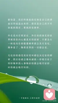 【频率变了】物质世界的一切都会变
伟大的科学家尼古拉·特斯拉曾说：“如果你想知道宇宙的奥秘，请用：能量、振动和频率来思考。”
世界上所有的一切，都是频率，本质上是一种能量的振动从量子力学的微观世界到广袤无垠的星系宇宙万物皆在振动，这种振动就是一种频率的体现
物质是频率
声音是频率
时间也是频率当然，人体也不例外我们的思想、意念、情感、行为都在散发着独特的频率。
宇宙就像一个庞大而精准的能量交换系统它遵循着同频相吸、同频共振的法则不同的振动频率，如同神奇的魔法塑造出千差万别的物质实相，显化出不同的能量与事件而这，也正是显化背后的底层逻辑。
我们的每一个念头、每一种情绪、每一项行动都在向外辐射特定的频率，积极乐观的想法和情绪，会产生高频的振动仿佛是明亮而温暖的光吸引着积极向上、充满活力的事物向我们靠拢。
反之，一个被负面情绪笼罩，持有消极悲观思维的人，其振动频率极低，如同暗沉的阴霾，自然只能吸引与之频率相符的低频事物，将负面的经历与感受引入我们的生活
要知道，我们所体验的实相是自己的潜意识所创造出来的，想改变自己的不尽如意的现实，那就改变频率。
外在是内在的显化，外在的的真实的世界就是你内心最真实的投射，只要念头一转变内在的能量频率就会发生变化。
频率变了，物质世界的一切都会变
无论你的感觉是好是坏都会决定你的频率，然后你就会像块磁铁一样吸引处于同样频率的人事物好的就会吸引好的，坏的就会吸引坏的。
你不在那个频率上是看不到那个相的，
你在那个频率上想感觉不到都不可能，
当你掌控了某种频率上的振动，你就掌握了物质本身，也就是说调频到一定程度是可以反过来影响三维世界的实相的振动越大，振幅越大频率越大，能量越大。
 
从现在开始，让我们觉醒有意识地调整自己的频率与宇宙的正能量同频共振吸引更多美好进入我们的生活去创造更多的美好的实相开启属于自己的精彩人生。配图