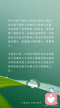 【频率变了】物质世界的一切都会变
伟大的科学家尼古拉·特斯拉曾说：“如果你想知道宇宙的奥秘，请用：能量、振动和频率来思考。”
世界上所有的一切，都是频率，本质上是一种能量的振动从量子力学的微观世界到广袤无垠的星系宇宙万物皆在振动，这种振动就是一种频率的体现
物质是频率
声音是频率
时间也是频率当然，人体也不例外我们的思想、意念、情感、行为都在散发着独特的频率。
宇宙就像一个庞大而精准的能量交换系统它遵循着同频相吸、同频共振的法则不同的振动频率，如同神奇的魔法塑造出千差万别的物质实相，显化出不同的能量与事件而这，也正是显化背后的底层逻辑。
我们的每一个念头、每一种情绪、每一项行动都在向外辐射特定的频率，积极乐观的想法和情绪，会产生高频的振动仿佛是明亮而温暖的光吸引着积极向上、充满活力的事物向我们靠拢。
反之，一个被负面情绪笼罩，持有消极悲观思维的人，其振动频率极低，如同暗沉的阴霾，自然只能吸引与之频率相符的低频事物，将负面的经历与感受引入我们的生活
要知道，我们所体验的实相是自己的潜意识所创造出来的，想改变自己的不尽如意的现实，那就改变频率。
外在是内在的显化，外在的的真实的世界就是你内心最真实的投射，只要念头一转变内在的能量频率就会发生变化。
频率变了，物质世界的一切都会变
无论你的感觉是好是坏都会决定你的频率，然后你就会像块磁铁一样吸引处于同样频率的人事物好的就会吸引好的，坏的就会吸引坏的。
你不在那个频率上是看不到那个相的，
你在那个频率上想感觉不到都不可能，
当你掌控了某种频率上的振动，你就掌握了物质本身，也就是说调频到一定程度是可以反过来影响三维世界的实相的振动越大，振幅越大频率越大，能量越大。
 
从现在开始，让我们觉醒有意识地调整自己的频率与宇宙的正能量同频共振吸引更多美好进入我们的生活去创造更多的美好的实相开启属于自己的精彩人生。配图