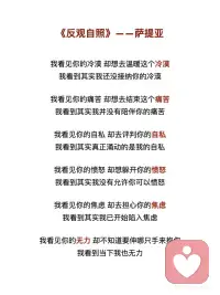 《反观自照》——萨提亚
我看见你的冷漠，却想去温暖这个冷漠
我看到其实我还没接纳你的冷漠
 
我看见你的痛苦，却想去结束这个痛苦
我看到其实我并没有陪伴你的痛苦
 
我看见你的自私，却去评判你的自私
我看到其实真正涌动的是我的自私
 
我看见你的愤怒，却想躲开你的愤怒
我看到其实我没有允许你可以愤怒
 
我看见你的焦虑，却去担心你的焦虑
我看到其实我已开始陷入焦虑
 
我看见你的无力，却不知道要伸哪只手来抱你
我看到当下我也无力
 
我看见你的美丽并欣赏着你的美丽
我看到当下我也开始美丽
 
我看见你的善良并喜悦着你的善良
我看到原本我亦善良
 
我看见你的真实并相信着你的真实
我看到原本我也如此真实
 
我看见你的坚定并看到相守的温柔
我看到我正坚定并且温柔
 
我看见你的坚强并感受着柔韧的力量
我看到我正承接到这样的力量
 
我看见你的谦卑并感受内在的自信
我看到我也开始低头谦卑
 
我看见你的淡定并感受到平静的慈悲
我看到我正在走近慈悲
 
我看见你的敞开并拥抱你的敞开
我看到其实我也正在敞开
 
我看见你的付出不带任何条件
我看到其实我也学会将自己分享
 
我看见你的纯粹
只是做自己想做的事
爱自己想爱的人
走自己想走的路
 
痛了就哭
喜了就笑
累了就歇
好了就走
 
我也看到了自己
如果对于看见
只是看见
并接纳所有的看见
并不想要马上去改变
 
透过看见
我看见了自己
也看到生命原本的纯粹与全然配图