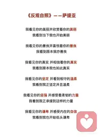 《反观自照》——萨提亚
我看见你的冷漠，却想去温暖这个冷漠
我看到其实我还没接纳你的冷漠
 
我看见你的痛苦，却想去结束这个痛苦
我看到其实我并没有陪伴你的痛苦
 
我看见你的自私，却去评判你的自私
我看到其实真正涌动的是我的自私
 
我看见你的愤怒，却想躲开你的愤怒
我看到其实我没有允许你可以愤怒
 
我看见你的焦虑，却去担心你的焦虑
我看到其实我已开始陷入焦虑
 
我看见你的无力，却不知道要伸哪只手来抱你
我看到当下我也无力
 
我看见你的美丽并欣赏着你的美丽
我看到当下我也开始美丽
 
我看见你的善良并喜悦着你的善良
我看到原本我亦善良
 
我看见你的真实并相信着你的真实
我看到原本我也如此真实
 
我看见你的坚定并看到相守的温柔
我看到我正坚定并且温柔
 
我看见你的坚强并感受着柔韧的力量
我看到我正承接到这样的力量
 
我看见你的谦卑并感受内在的自信
我看到我也开始低头谦卑
 
我看见你的淡定并感受到平静的慈悲
我看到我正在走近慈悲
 
我看见你的敞开并拥抱你的敞开
我看到其实我也正在敞开
 
我看见你的付出不带任何条件
我看到其实我也学会将自己分享
 
我看见你的纯粹
只是做自己想做的事
爱自己想爱的人
走自己想走的路
 
痛了就哭
喜了就笑
累了就歇
好了就走
 
我也看到了自己
如果对于看见
只是看见
并接纳所有的看见
并不想要马上去改变
 
透过看见
我看见了自己
也看到生命原本的纯粹与全然配图