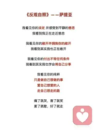 《反观自照》——萨提亚
我看见你的冷漠，却想去温暖这个冷漠
我看到其实我还没接纳你的冷漠
 
我看见你的痛苦，却想去结束这个痛苦
我看到其实我并没有陪伴你的痛苦
 
我看见你的自私，却去评判你的自私
我看到其实真正涌动的是我的自私
 
我看见你的愤怒，却想躲开你的愤怒
我看到其实我没有允许你可以愤怒
 
我看见你的焦虑，却去担心你的焦虑
我看到其实我已开始陷入焦虑
 
我看见你的无力，却不知道要伸哪只手来抱你
我看到当下我也无力
 
我看见你的美丽并欣赏着你的美丽
我看到当下我也开始美丽
 
我看见你的善良并喜悦着你的善良
我看到原本我亦善良
 
我看见你的真实并相信着你的真实
我看到原本我也如此真实
 
我看见你的坚定并看到相守的温柔
我看到我正坚定并且温柔
 
我看见你的坚强并感受着柔韧的力量
我看到我正承接到这样的力量
 
我看见你的谦卑并感受内在的自信
我看到我也开始低头谦卑
 
我看见你的淡定并感受到平静的慈悲
我看到我正在走近慈悲
 
我看见你的敞开并拥抱你的敞开
我看到其实我也正在敞开
 
我看见你的付出不带任何条件
我看到其实我也学会将自己分享
 
我看见你的纯粹
只是做自己想做的事
爱自己想爱的人
走自己想走的路
 
痛了就哭
喜了就笑
累了就歇
好了就走
 
我也看到了自己
如果对于看见
只是看见
并接纳所有的看见
并不想要马上去改变
 
透过看见
我看见了自己
也看到生命原本的纯粹与全然配图