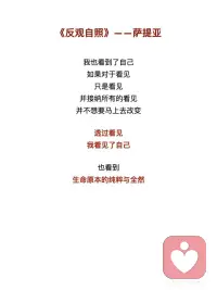 《反观自照》——萨提亚
我看见你的冷漠，却想去温暖这个冷漠
我看到其实我还没接纳你的冷漠
 
我看见你的痛苦，却想去结束这个痛苦
我看到其实我并没有陪伴你的痛苦
 
我看见你的自私，却去评判你的自私
我看到其实真正涌动的是我的自私
 
我看见你的愤怒，却想躲开你的愤怒
我看到其实我没有允许你可以愤怒
 
我看见你的焦虑，却去担心你的焦虑
我看到其实我已开始陷入焦虑
 
我看见你的无力，却不知道要伸哪只手来抱你
我看到当下我也无力
 
我看见你的美丽并欣赏着你的美丽
我看到当下我也开始美丽
 
我看见你的善良并喜悦着你的善良
我看到原本我亦善良
 
我看见你的真实并相信着你的真实
我看到原本我也如此真实
 
我看见你的坚定并看到相守的温柔
我看到我正坚定并且温柔
 
我看见你的坚强并感受着柔韧的力量
我看到我正承接到这样的力量
 
我看见你的谦卑并感受内在的自信
我看到我也开始低头谦卑
 
我看见你的淡定并感受到平静的慈悲
我看到我正在走近慈悲
 
我看见你的敞开并拥抱你的敞开
我看到其实我也正在敞开
 
我看见你的付出不带任何条件
我看到其实我也学会将自己分享
 
我看见你的纯粹
只是做自己想做的事
爱自己想爱的人
走自己想走的路
 
痛了就哭
喜了就笑
累了就歇
好了就走
 
我也看到了自己
如果对于看见
只是看见
并接纳所有的看见
并不想要马上去改变
 
透过看见
我看见了自己
也看到生命原本的纯粹与全然配图