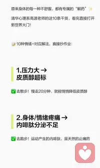 清华心理老师的终极解法：身体自带的激素，
身体不适与情绪问题都有“解药”：散步降低皮质醇，跑步增加内啡肽，听音乐提升血清素，洗冷水澡激活多巴胺，晒太阳调节褪黑素，正念练习减少精神内耗，冥想缓解焦虑，高强度运动激活肾上腺素。主动激活身体快乐激素，照顾好情绪与身体。配图