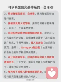 科学唤醒副交感神经，改善睡眠的四大方法
我们的自主神经系统就像一辆车🚗的操控系统，它有两个主要部件：
[向右R]交感神经：俗称“战斗或逃跑💨”模式。
当面临压力、危险或挑战时，它被激活，让身体准备好行动——心跳加速、呼吸变快、血压升高、肌肉紧张、消化减缓。这在短期应急时至关重要。
ㅤ
[向右R]副交感神经：俗称“休息💤与消化”或“放松与修复”模式。
当危险过去，它负责踩下刹车，让身体进入恢复状态——心跳放缓、呼吸深沉、血压降低、消化吸收功能增强、身体开始修复细胞、储存能量。
ㅤ
简单来说，在日常生活中，持续快节奏的工作压力、信息过载以及焦虑情绪，使得很多人的交感神经长期处于过度兴奋状态[抓狂R]。
当交感兴奋时，副交感神经就会被抑制❌，身体会出现心跳呼吸变快、消化不良、失眠多梦、焦虑抑郁等反应。
这时我们应该促进副交感神经，抑制交感神经，使之回到平衡状态，可以尝试以下方法：
ㅤ
[一R] 腹式呼吸法
[二R] 4-7-8呼吸法
[三R] 冥想与正念
[四R] 温和的运动与拉伸：瑜伽、太极、气功、散步或在自然中慢跑。
[五R] 用冷水冲脸（尤其是眼部周围）、冷敷后颈、或尝试冷水浴。
[六R] 泡热水澡、蒸桑拿。
[七R]花时间在公园、森林或水边，接触大自然。放下手机，用心去感受阳光、风声、树叶的沙沙声、泥土的气息和鸟鸣。
[八R] 聆听舒缓的音乐、白噪音，使用舒缓的精油进行香薰。
[九R] 拥抱你爱的人或宠物、用舒适的毯子包裹自己、给自己一个温柔的按摩。
[一R][零R] 在轻松的环境中细嚼慢咽地吃饭，避免在压力大或匆忙时进食，否则身体会处于“战斗或逃跑”模式，不利于消化。摄入富含镁（如深绿色蔬菜、坚果）、Omega-3脂肪酸（如深海鱼）的食物也有助于神经系统健康。
[一R][一R] 与让你感到安全、舒适的朋友和家人共度高质量时光，开怀大笑，都能有效降低皮质醇的水平，并激活副交感神经。
[一R][二R] 每天写下或想几件值得感恩的事。感恩的心态与更高的迷走神经张力相关。
ㅤ
以上的方法，可以挑选一两个最吸引你的开始，重要的是坚持[拳头R]。
有意识地在一天中插入这些微休息，久而久之，您会发现自己对压力的反应方式发生了改变，睡眠也慢慢变好了。配图