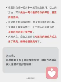 科学唤醒副交感神经，改善睡眠的四大方法
我们的自主神经系统就像一辆车🚗的操控系统，它有两个主要部件：
[向右R]交感神经：俗称“战斗或逃跑💨”模式。
当面临压力、危险或挑战时，它被激活，让身体准备好行动——心跳加速、呼吸变快、血压升高、肌肉紧张、消化减缓。这在短期应急时至关重要。
ㅤ
[向右R]副交感神经：俗称“休息💤与消化”或“放松与修复”模式。
当危险过去，它负责踩下刹车，让身体进入恢复状态——心跳放缓、呼吸深沉、血压降低、消化吸收功能增强、身体开始修复细胞、储存能量。
ㅤ
简单来说，在日常生活中，持续快节奏的工作压力、信息过载以及焦虑情绪，使得很多人的交感神经长期处于过度兴奋状态[抓狂R]。
当交感兴奋时，副交感神经就会被抑制❌，身体会出现心跳呼吸变快、消化不良、失眠多梦、焦虑抑郁等反应。
这时我们应该促进副交感神经，抑制交感神经，使之回到平衡状态，可以尝试以下方法：
ㅤ
[一R] 腹式呼吸法
[二R] 4-7-8呼吸法
[三R] 冥想与正念
[四R] 温和的运动与拉伸：瑜伽、太极、气功、散步或在自然中慢跑。
[五R] 用冷水冲脸（尤其是眼部周围）、冷敷后颈、或尝试冷水浴。
[六R] 泡热水澡、蒸桑拿。
[七R]花时间在公园、森林或水边，接触大自然。放下手机，用心去感受阳光、风声、树叶的沙沙声、泥土的气息和鸟鸣。
[八R] 聆听舒缓的音乐、白噪音，使用舒缓的精油进行香薰。
[九R] 拥抱你爱的人或宠物、用舒适的毯子包裹自己、给自己一个温柔的按摩。
[一R][零R] 在轻松的环境中细嚼慢咽地吃饭，避免在压力大或匆忙时进食，否则身体会处于“战斗或逃跑”模式，不利于消化。摄入富含镁（如深绿色蔬菜、坚果）、Omega-3脂肪酸（如深海鱼）的食物也有助于神经系统健康。
[一R][一R] 与让你感到安全、舒适的朋友和家人共度高质量时光，开怀大笑，都能有效降低皮质醇的水平，并激活副交感神经。
[一R][二R] 每天写下或想几件值得感恩的事。感恩的心态与更高的迷走神经张力相关。
ㅤ
以上的方法，可以挑选一两个最吸引你的开始，重要的是坚持[拳头R]。
有意识地在一天中插入这些微休息，久而久之，您会发现自己对压力的反应方式发生了改变，睡眠也慢慢变好了。配图