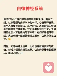 焦虑是交感神经太活跃、肩颈头部紧绷
自律神经系统（又称自主神经系统）主要包括交感
神经系统和副交感神经系统，二者功能相反，共同
调节人体不受意识控制的生理活动。
 
-交感神经系统：相当于“油门”，在应激状态下
(如紧张、运动）活跃，会让心跳加快、血压升
高、瞳孔扩大，为身体“战斗或逃跑”做准备。
-副交感神经系统：相当于“刹车”，在安静状态
下主导，能使心跳减慢、血压下降、促进消化吸
收，帮助身体“休息和恢复”。
 
当交感神经太活跃，兴奋过度，情绪像六月的天
气，说变就变，焦虑和愤怒成了常客，内耗成了日
常，快乐似乎成了奢侈品。
 
焦虑Z的小伙伴们常常感觉到呼吸急促、胸闷气短，就像是刚跑完千米冲刺一样，心脏砰砰直跳，整个人紧绷得像根弦。这个时候，肩颈部位的呼吸肌肉群就会过度用力。它们长期松弛不下来，头肩颈部位怎么可能松弛的下来呢？它们长期僵硬不适，头痛肩颈不适感就会随之而来，仿佛身体在抗议。😔
 
同样，交感神经太活跃，让本该拥有甜美梦的夜晚，却成了辗转反侧的煎熬。让你的思绪像脱缰野马，难以入眠。💤
 
如何恢复自律神经系统平衡?
激活副交感神经
1、笑口常开：哪怕是一个小小的假笑，也能让面
部肌肉放松，副交感神经系统开始活跃，自律神经
不再“罢工”，身心逐渐进入平和状态。
 
2、音乐疗法：让身心和谐共处？音乐，就是你的
秘密武器！好的音乐能像温柔的手，抚平紧张情
绪，唤醒沉睡的副交感神经，让你整个人松弛下
来。什么样的音乐才是植物神经的最爱呢？节奏稳
定的旋律。音阶变化较少的平缓的曲子。长度4到5
分钟。最重要的是自己喜欢的音乐，让它们成为你
日常的“神经按摩师”。
 
3、呼吸疗愈：呼吸疗愈通过呼吸来让大量的气进
入到身体，松开筋膜，从而让有粘连筋膜松开，恢
复弹性，这样在释放情绪的同时还能很好的放松
 
4、头荐骨疗法：头荐骨疗法又称颅骶椎疗法，而
这一个疗法又另外一个名字，那就是副交感神经疗
法，焦虑z是交感神经太活跃，副交感神经就会被
抑制，而头荐骨疗法恰恰它的那些手位是可以激活
副交感神经，副交感神经在我们的头的两边耳根和
荐骨有，做头荐骨个案就是在深度放松，让自律神
经系统恢复到平衡状态，同时过程是非常轻柔和舒
适配图