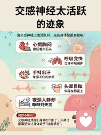焦虑不是情绪问题，是交感神经太活跃
交感神经太活跃？
这些信号你注意到了吗?
+
焦虑不一定是情绪问题
很多时候我们认为焦虑是情绪问题
其实是交感神经太活跃了
 
心跳快得像打鼓？可能是它在“加班”!
当交感神经过度活跃时，这些身体警报会拉响:
 
心慌胸闷像压着大石头
 
呼吸变快仿佛刚跑完步
 
手抖出汗像握不住的水杯
 
头晕目眩似踩在棉花上
 
夜深人静却睁眼到天亮
我们的身体像一部车子
交感神经是“加油”，副交感神经是“刹车”
长期过度激活它会让身体处于“备战”状态
重要的是该如何安抚交感神经，让我们的身体能放松下来
听听舒缓的音乐、多亲近亲近大自然，做做放松的冥想……
 
让自己放松下来，请相信放松的力量配图