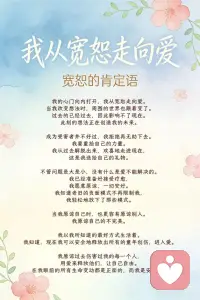 我从宽恕走向爱
宽恕的肯定语
 
我的心门向内打开，我从宽恕走向爱。
当我改变想法时，周围的世界也跟着变了。
过去的已经过去，因此影响不了现在。
此刻的想法正在创造我的未来。
 
成为受害者并不好过，我拒绝再无助下去。
我要重拾自己的力量。
我从过去解脱出来，欢喜地走进现在，
这是我送给自己的礼物。
 
不管问题是大是小，没有什么是爱不能解决的。
我已经准备好接受疗愈，
我愿意原谅，一切安好。
我知道老旧的负面模式不再限制我，
我轻松地放下了那些模式。
 
当我原谅自己时，也更容易原谅别人。
我原谅自己的不完美。
 
我以我所知道的最好方式生活着。
我知道，现在我可以安全地释放出所有的童年创伤，进入爱。
 
我原谅过去伤害过我的每一个人，
用爱来释放他们，让自己自由。
在我眼前的所有生命变动都是正面的，而我是安全的。配图