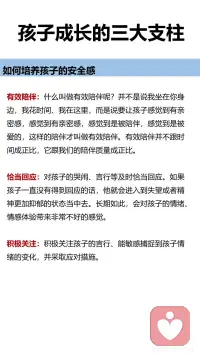 孩子成长的三大支柱
安全感、自主感和价值感
如何培养孩子的安全感。
有效陪伴：什么叫做有效陪伴呢？并不是说我坐在你身边，我花时间、我在这里，而要让孩子感觉到有亲密感，感觉到是被陪伴，感觉到是被爱的，这样的陪伴才叫做有效陪伴。有效陪伴并不跟时间成正比，它跟我们的陪伴质量成正比。
恰当回应：对孩子的哭闹、言行等及时恰当回应。如果他一直没有得到回应的话，孩子就会进入到失望或者精神更加抑郁的状态当中去。长期如此，会对孩子的情绪、情感体验带来非常不好的感觉。
积极关注：积极关注孩子的言行、能敏感捕捉到孩子情绪的变化，并采取应对措施。
 
如何培养孩子的自主感。
给孩子选择：让孩子在不同年龄独自做出决定，随着孩子年龄慢慢增加，慢慢长大，他们能够对自己负责任的事情都会越来越多，在生活当中，从孩子从很小的时候开始，我们就要让孩子有自主权，这个自主权，也可以叫做选择权。
正确对待孩子的错误，从错误中学习：孩子们很害怕犯错，这跟我们父母对待错误的态度是紧密相关的。对于非原则性的错误，父母不要总是以指责批评的方式来对待，要耐心的告诉孩子如何吃一堑长一智，提高孩子的能力。这样，孩子就会勇敢的去探索，不害怕失控，不害怕犯错误。
 
如何培养孩子的价值感。
微小成就感的建立：孩子需要去做一个大的目标，我们带着孩子把它拆解成一个一个的小目标，在不同的小目标达成的时候，可以有一些小小的庆祝的仪式感。微小成就感就是每走一步让孩子拥有成就感的体验，累积起来就形成了孩子自己对自己能力的一个认可，会增加他的信心。
积极的鼓励：
第一种是无声的语言：注视孩子，认真地看着孩子，或者陪在孩子的身边，或者是给孩子一个拥抱。这个时候我们的孩子就能体会到父母给她的爱和支持。
第二种是描述式鼓励：用客观陈述的句式，叫做“我看到... + ... + 我观察到的客观的描述。”告诉孩子，我们看见了孩子的这些行为。特别要注意的就是客观描述，不要加任何评价。
第三种是欣赏式鼓励：就是“谢谢你........做了什么......”这让我们的孩子体会到一种价值感。让孩子感觉到“我可以做到的 ，我的这些付出是能够给他人做贡献的
第四种是赋能型鼓励：赋能型的表达方式是“我相信++我们想说的话。”但是我们想说的话，要相对客观，不能离孩子的实际情况差距太大。配图