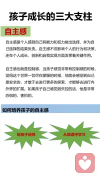 孩子成长的三大支柱
安全感、自主感和价值感
如何培养孩子的安全感。
有效陪伴：什么叫做有效陪伴呢？并不是说我坐在你身边，我花时间、我在这里，而要让孩子感觉到有亲密感，感觉到是被陪伴，感觉到是被爱的，这样的陪伴才叫做有效陪伴。有效陪伴并不跟时间成正比，它跟我们的陪伴质量成正比。
恰当回应：对孩子的哭闹、言行等及时恰当回应。如果他一直没有得到回应的话，孩子就会进入到失望或者精神更加抑郁的状态当中去。长期如此，会对孩子的情绪、情感体验带来非常不好的感觉。
积极关注：积极关注孩子的言行、能敏感捕捉到孩子情绪的变化，并采取应对措施。
 
如何培养孩子的自主感。
给孩子选择：让孩子在不同年龄独自做出决定，随着孩子年龄慢慢增加，慢慢长大，他们能够对自己负责任的事情都会越来越多，在生活当中，从孩子从很小的时候开始，我们就要让孩子有自主权，这个自主权，也可以叫做选择权。
正确对待孩子的错误，从错误中学习：孩子们很害怕犯错，这跟我们父母对待错误的态度是紧密相关的。对于非原则性的错误，父母不要总是以指责批评的方式来对待，要耐心的告诉孩子如何吃一堑长一智，提高孩子的能力。这样，孩子就会勇敢的去探索，不害怕失控，不害怕犯错误。
 
如何培养孩子的价值感。
微小成就感的建立：孩子需要去做一个大的目标，我们带着孩子把它拆解成一个一个的小目标，在不同的小目标达成的时候，可以有一些小小的庆祝的仪式感。微小成就感就是每走一步让孩子拥有成就感的体验，累积起来就形成了孩子自己对自己能力的一个认可，会增加他的信心。
积极的鼓励：
第一种是无声的语言：注视孩子，认真地看着孩子，或者陪在孩子的身边，或者是给孩子一个拥抱。这个时候我们的孩子就能体会到父母给她的爱和支持。
第二种是描述式鼓励：用客观陈述的句式，叫做“我看到... + ... + 我观察到的客观的描述。”告诉孩子，我们看见了孩子的这些行为。特别要注意的就是客观描述，不要加任何评价。
第三种是欣赏式鼓励：就是“谢谢你........做了什么......”这让我们的孩子体会到一种价值感。让孩子感觉到“我可以做到的 ，我的这些付出是能够给他人做贡献的
第四种是赋能型鼓励：赋能型的表达方式是“我相信++我们想说的话。”但是我们想说的话，要相对客观，不能离孩子的实际情况差距太大。配图