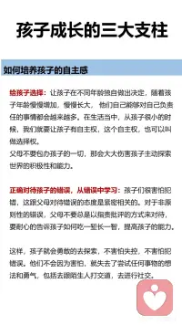 孩子成长的三大支柱
安全感、自主感和价值感
如何培养孩子的安全感。
有效陪伴：什么叫做有效陪伴呢？并不是说我坐在你身边，我花时间、我在这里，而要让孩子感觉到有亲密感，感觉到是被陪伴，感觉到是被爱的，这样的陪伴才叫做有效陪伴。有效陪伴并不跟时间成正比，它跟我们的陪伴质量成正比。
恰当回应：对孩子的哭闹、言行等及时恰当回应。如果他一直没有得到回应的话，孩子就会进入到失望或者精神更加抑郁的状态当中去。长期如此，会对孩子的情绪、情感体验带来非常不好的感觉。
积极关注：积极关注孩子的言行、能敏感捕捉到孩子情绪的变化，并采取应对措施。
 
如何培养孩子的自主感。
给孩子选择：让孩子在不同年龄独自做出决定，随着孩子年龄慢慢增加，慢慢长大，他们能够对自己负责任的事情都会越来越多，在生活当中，从孩子从很小的时候开始，我们就要让孩子有自主权，这个自主权，也可以叫做选择权。
正确对待孩子的错误，从错误中学习：孩子们很害怕犯错，这跟我们父母对待错误的态度是紧密相关的。对于非原则性的错误，父母不要总是以指责批评的方式来对待，要耐心的告诉孩子如何吃一堑长一智，提高孩子的能力。这样，孩子就会勇敢的去探索，不害怕失控，不害怕犯错误。
 
如何培养孩子的价值感。
微小成就感的建立：孩子需要去做一个大的目标，我们带着孩子把它拆解成一个一个的小目标，在不同的小目标达成的时候，可以有一些小小的庆祝的仪式感。微小成就感就是每走一步让孩子拥有成就感的体验，累积起来就形成了孩子自己对自己能力的一个认可，会增加他的信心。
积极的鼓励：
第一种是无声的语言：注视孩子，认真地看着孩子，或者陪在孩子的身边，或者是给孩子一个拥抱。这个时候我们的孩子就能体会到父母给她的爱和支持。
第二种是描述式鼓励：用客观陈述的句式，叫做“我看到... + ... + 我观察到的客观的描述。”告诉孩子，我们看见了孩子的这些行为。特别要注意的就是客观描述，不要加任何评价。
第三种是欣赏式鼓励：就是“谢谢你........做了什么......”这让我们的孩子体会到一种价值感。让孩子感觉到“我可以做到的 ，我的这些付出是能够给他人做贡献的
第四种是赋能型鼓励：赋能型的表达方式是“我相信++我们想说的话。”但是我们想说的话，要相对客观，不能离孩子的实际情况差距太大。配图