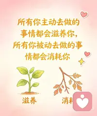 主动是向内扎根，被动是向外消耗
所有你主动去做的事情都会滋养你！
所有你被动去做的事情都会消耗你！
主动去做的事，是顺着自己的心意、节奏和选择出发：
哪怕辛苦，也是心甘情愿、心里有掌控感，会沉淀底气、成长、松弛与力量，每一份付出都在滋养身心，慢慢把自己托起来。
被动应付的事，是被催促、被裹挟、被推着走：
哪怕轻松，心里也是抵触、内耗、不情愿，压抑自己的意愿，耗散情绪、精力与热情，越熬越疲惫。
人最好的状态，
就是尽量把生活的选择权握在自己手里，
少一点被迫妥协，多一点主动奔赴。
发自内心的选择，永远自带修复力。配图