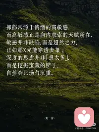 抑郁，是灵性在觉醒」
🌲
抑郁常源于情绪的高敏感，
而高敏感正是向内求索的天赋所在。
敏感并非缺陷，而是超然之力，
正如那X光能穿透表象
深度的思虑并非「想太多」，
而是挖掘宝藏的铲子，
自然会比汤勺沉重。
——
🌲
敏感者更易感受到灵性存在。
普通人用五感看世界，
敏感者却能以第六感观测世界。
半夜突然的心慌，
便是宇宙传来的避灾暗示；
莫名流下的眼泪，
正是灵魂在渴求着休息。
——
🌲
只有愚钝者才会一直无忧无虑，
人间恰似一锅水里的青蛙，
傻乐者在温水中不觉险境，
聪慧者早跳出锅直面火苗。
从未抑郁之人并不是幸运，
而是并未长出看透生活的慧眼。
——
🌲
而排毒总会伴着不良反应，
就像手机清理内存时会卡顿，
心灵扫除时也难免感到不畅快。
而你感觉到的疲惫和低落，
实则是心里积压的负面能量，
正在被打包清运的信号。
——
🌲
不必害怕抑郁，
能从低谷重回平地之人，
会更能有能力向上攀登。
只有在黑暗中摸爬滚打，
双眼才会进化出夜视之能。
相信某日的你回首仰望，
会发现曾经陷过的泥坑，
都已筑起了登高的台阶。配图