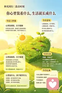 今日主题：你心里装着什么，生活就长成什么
🌅 晨光一问
问自己：
“如果心是一块田，今天我在上面种了什么？”
 
💫 今日三件事
第一件事：心里装感恩，日子就顺
你常念别人的好，身边好人就越来越多。你常想今天的小确幸，好运气就找上门。
今日心语：“你心里装着阳光，日子就不会暗。”
第二件事：心里装抱怨，日子就堵
你总觉得别人对不起你，身边就全是让你不顺心的人。你总盯着不如意的事，烦恼就怎么也赶不走。
今日心语：“你心里装着杂草，好苗长不大。”
第三件事：心里装什么孩子就学什么
你宽容，孩子就学会不计较。你感恩，孩子就学会珍惜。你抱怨，孩子就学会挑剔。
今日心语：“你今天心里装的东西，就是孩子明天的样子。”
 
🌸 今日金句
心里装阳光，日子就亮
心里装杂草，好苗不长
你今天心里装什么，孩子明天就长成什么
 
🌱 今日行动
早晨：问自己“今天我想在心里种什么”
日间：发现一个值得感恩的小事，记下来
睡前：回望今天，我的心里种满了什么
 
🕊️ 晨光心语
你常念别人的好，身边好人就越来越多。你常想今天的小确幸，好运气就找上门。你心里装着阳光，日子就不会暗。
你总觉得别人对不起你，身边就全是让你不顺心的人。你总盯着不如意的事，烦恼就怎么也赶不走。你心里装着杂草，好苗长不大。
你宽容，孩子就学会不计较。你感恩，孩子就学会珍惜。你抱怨，孩子就学会挑剔。你今天心里装的东西，就是孩子明天的样子。
心里装阳光，日子就亮。你今天想什么，日子就长什么。
 
🌿 心田心偈
心里装阳光，日子就亮
心里装杂草，好苗不长
你今天心里装什么
生活就长成什么样
 
📝 今日记录
今天心里种下的好种子：______
今天发现的小确幸：______
 
今日轻轻问：
如果心是一块田，今天你种了什么？ 🌱💛配图