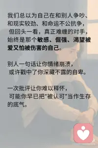 你以为你在对抗别人，其实你一直对抗你自己
我们总以为自己在和别人争吵、和现实较劲、和命运不公抗争，
但回头一看，真正难缠的对手，始终是那个敏感、倔强、渴望被爱又怕被伤害的自己。
别人一句话让你情绪崩溃，
或许戳中了你深藏不露的自卑。
一次批评让你难以释怀，
可能你早已把“被认可”当作生存的底气。
 
你以为你在对抗别人的冷漠，
其实你在对抗自己对被爱的渴望；
你以为你在对抗世界的不公，
其实你在对抗无力改变的愤怒。
我们愤怒，不是因为对方太过分，
而是我们太在乎。
 
我们沉默，不是因为没什么好说，
而是我们说过太多，却没人真正听进去。
你强撑着看起来很好，
因为你怕一旦崩溃，就没有人能托得住你。
 
✨ 真正让你累的，
从来不是外界的风浪，
而是内心那场无休止的对抗和自我拉扯。
 
🌿 疗愈的开始，不是压抑情绪
而是看清情绪背后的自己。
💬 “我为什么这么在意？”
💬 “我在害怕什么？”
💬 “我到底想证明什么？”
这些问题的答案，
藏着你与自己和解的钥匙。
 
🍃 停下来吧，别再用对抗证明价值
你不需要赢谁，才能被看见；
你不需要伪装，才能被爱；
你更不需要把自己变成刺猬，才能保护自己。
 
你真正需要的，
也许只是一个角落，
坐下来，抱抱自己，告诉她：
“你已经够好了。”配图