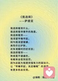 我选择看到什么，
我选择看待事件的角度。
 
我选择看到——
我渴望早睡早起，
因为我渴望健康，
高性价比护肤，
还有清醒时的好状态；
 
我选择看到——
熬夜是不健康的，
有概率会受到惩罚，
因为这能为我提供强有力的驱动力，
让“早睡早起，充足睡眠”的渴望
有更多机会实现。
 
我也选择，
寻找更多角度，
看到进一步的细节，
那些事件存在的条件：
是被爱包裹的漫谈，
还是来自宇宙的能量，
让我深夜沉思；
抑或是被无助羞耻包裹的不安，
将我卷入软瘾，
熬夜晚睡。
 
我选择存储这样的记忆：
能够晚起的随意与松弛，
做到了早睡带来的心安；
晚睡早起后，
仍然多是好的精神状态；
 
我也选择——
不去逃避那些早醒和晚睡带来的焦虑，
因为这焦虑，
指向我希望早睡早起，
强化着我的渴望。
 
我选择追求接纳自己，
每一天都比之前更少苛责自己；
我选择顺其自然，
不与当下对抗；
也许我还做不到，
但我已经在尝试，
已经在路上。
 
我不害怕在路上，
我享受在路上，
因为我热爱我自己，
也有很多人，包括我自己，
在支持我，帮助我，
爱我，认可我，鼓励我。
 
让我生命的火种，
生生不息。
 
因此，
我可以信任我自己，
我可以放心地——
顺其自然！配图