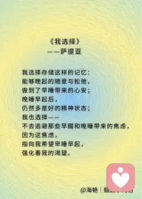 我选择看到什么，
我选择看待事件的角度。
 
我选择看到——
我渴望早睡早起，
因为我渴望健康，
高性价比护肤，
还有清醒时的好状态；
 
我选择看到——
熬夜是不健康的，
有概率会受到惩罚，
因为这能为我提供强有力的驱动力，
让“早睡早起，充足睡眠”的渴望
有更多机会实现。
 
我也选择，
寻找更多角度，
看到进一步的细节，
那些事件存在的条件：
是被爱包裹的漫谈，
还是来自宇宙的能量，
让我深夜沉思；
抑或是被无助羞耻包裹的不安，
将我卷入软瘾，
熬夜晚睡。
 
我选择存储这样的记忆：
能够晚起的随意与松弛，
做到了早睡带来的心安；
晚睡早起后，
仍然多是好的精神状态；
 
我也选择——
不去逃避那些早醒和晚睡带来的焦虑，
因为这焦虑，
指向我希望早睡早起，
强化着我的渴望。
 
我选择追求接纳自己，
每一天都比之前更少苛责自己；
我选择顺其自然，
不与当下对抗；
也许我还做不到，
但我已经在尝试，
已经在路上。
 
我不害怕在路上，
我享受在路上，
因为我热爱我自己，
也有很多人，包括我自己，
在支持我，帮助我，
爱我，认可我，鼓励我。
 
让我生命的火种，
生生不息。
 
因此，
我可以信任我自己，
我可以放心地——
顺其自然！配图