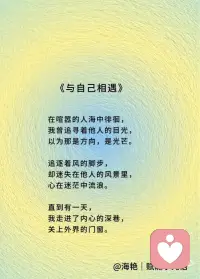 《与自己相遇》
在喧嚣的人海中徘徊，
我曾追寻着他人的目光，
以为那是方向，是光芒。
追逐着风的脚步，
却迷失在他人的风景里，
心在迷茫中流浪。
直到有一天，
我走进了内心的深巷，
关上外界的门窗。
在寂静中，我看见自己的模样，
有欢笑的痕迹，有泪水的沧桑，
那是真实的我，独一无二的宝藏。
原来世界是一面镜子，
反射出的都是我的思想，
喜与悲，爱与伤。
外面没有别人，只有自己，
这是心灵的真相，
所有的故事，都在自己的心房。
我开始拥抱自己的脆弱，
亲吻每一道岁月的刻痕，
与孤独和解，和灵魂对饮。
不再惧怕黑暗的侵袭，
因为我就是那盏明灯，
照亮自己的旅程，温暖每一寸光阴。
从此，我与自己同行，
在生命的画布上，
用爱与勇气，描绘属于我的风景。配图