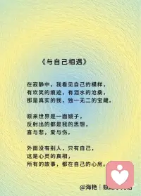 《与自己相遇》
在喧嚣的人海中徘徊，
我曾追寻着他人的目光，
以为那是方向，是光芒。
追逐着风的脚步，
却迷失在他人的风景里，
心在迷茫中流浪。
直到有一天，
我走进了内心的深巷，
关上外界的门窗。
在寂静中，我看见自己的模样，
有欢笑的痕迹，有泪水的沧桑，
那是真实的我，独一无二的宝藏。
原来世界是一面镜子，
反射出的都是我的思想，
喜与悲，爱与伤。
外面没有别人，只有自己，
这是心灵的真相，
所有的故事，都在自己的心房。
我开始拥抱自己的脆弱，
亲吻每一道岁月的刻痕，
与孤独和解，和灵魂对饮。
不再惧怕黑暗的侵袭，
因为我就是那盏明灯，
照亮自己的旅程，温暖每一寸光阴。
从此，我与自己同行，
在生命的画布上，
用爱与勇气，描绘属于我的风景。配图