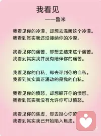 《我看见》——鲁米
我看见你的冷漠，却想去温暖这个冷漠。我看到其实我还没接纳你的冷漠。
我看见你的痛苦，却想去结束这个痛苦。我看到其实我并没有陪伴你的痛苦。
我看见你的自私，却去评判你的自私。我看到其实真正涌动的是我的自私。
我看见你的愤怒，却想躲开你的愤怒。我看到其实我没有允许你可以愤怒。
我看见你的焦虑，却去担心你的焦虑。我看到其实我已开始陷入焦虑。
我看见你的无力，却不知道要伸哪只手来抱你。我看到其实当下我也无力。
我看见你的美丽，并欣赏着你的美丽。我看到当下我也开始美丽。
我看见你的善良，并喜悦着你的善良。我看到原本我亦善良。
我看见你的真实，并相信着你的真实。我看到原本我也如此真实。
我看见你的坚定，并看到相守的温柔。我看到我正坚定并且温柔。
我看见你的坚强，并感受着柔韧的力量。我看到我正承接到这样的力量。
我看见你的谦卑，并感受到内在的自信。我看到我也开始低头谦卑。
我看到你的淡定，并感受到平静的慈悲。我看到我正在走近慈悲。
我看见你的敞开，并拥抱你的敞开。我看到其实我也正在敞开。
我看见你的付出，不带任何条件。我看到其实我也学会将自己分享。
 
我看见你的纯粹，只是做自己想做的事，爱自己想爱的人，走自己想走的路，痛了就哭、喜了就笑、累了就歇、好了就走，我也看到了自己。
 
如果对于看见，只是看见，并接纳所有的看见，而不要想要马上去改变。透过看见，我看见了自己，也看到，生命原本的纯粹与全然。配图