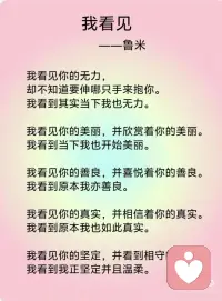 《我看见》——鲁米
我看见你的冷漠，却想去温暖这个冷漠。我看到其实我还没接纳你的冷漠。
我看见你的痛苦，却想去结束这个痛苦。我看到其实我并没有陪伴你的痛苦。
我看见你的自私，却去评判你的自私。我看到其实真正涌动的是我的自私。
我看见你的愤怒，却想躲开你的愤怒。我看到其实我没有允许你可以愤怒。
我看见你的焦虑，却去担心你的焦虑。我看到其实我已开始陷入焦虑。
我看见你的无力，却不知道要伸哪只手来抱你。我看到其实当下我也无力。
我看见你的美丽，并欣赏着你的美丽。我看到当下我也开始美丽。
我看见你的善良，并喜悦着你的善良。我看到原本我亦善良。
我看见你的真实，并相信着你的真实。我看到原本我也如此真实。
我看见你的坚定，并看到相守的温柔。我看到我正坚定并且温柔。
我看见你的坚强，并感受着柔韧的力量。我看到我正承接到这样的力量。
我看见你的谦卑，并感受到内在的自信。我看到我也开始低头谦卑。
我看到你的淡定，并感受到平静的慈悲。我看到我正在走近慈悲。
我看见你的敞开，并拥抱你的敞开。我看到其实我也正在敞开。
我看见你的付出，不带任何条件。我看到其实我也学会将自己分享。
 
我看见你的纯粹，只是做自己想做的事，爱自己想爱的人，走自己想走的路，痛了就哭、喜了就笑、累了就歇、好了就走，我也看到了自己。
 
如果对于看见，只是看见，并接纳所有的看见，而不要想要马上去改变。透过看见，我看见了自己，也看到，生命原本的纯粹与全然。配图