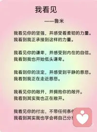 《我看见》——鲁米
我看见你的冷漠，却想去温暖这个冷漠。我看到其实我还没接纳你的冷漠。
我看见你的痛苦，却想去结束这个痛苦。我看到其实我并没有陪伴你的痛苦。
我看见你的自私，却去评判你的自私。我看到其实真正涌动的是我的自私。
我看见你的愤怒，却想躲开你的愤怒。我看到其实我没有允许你可以愤怒。
我看见你的焦虑，却去担心你的焦虑。我看到其实我已开始陷入焦虑。
我看见你的无力，却不知道要伸哪只手来抱你。我看到其实当下我也无力。
我看见你的美丽，并欣赏着你的美丽。我看到当下我也开始美丽。
我看见你的善良，并喜悦着你的善良。我看到原本我亦善良。
我看见你的真实，并相信着你的真实。我看到原本我也如此真实。
我看见你的坚定，并看到相守的温柔。我看到我正坚定并且温柔。
我看见你的坚强，并感受着柔韧的力量。我看到我正承接到这样的力量。
我看见你的谦卑，并感受到内在的自信。我看到我也开始低头谦卑。
我看到你的淡定，并感受到平静的慈悲。我看到我正在走近慈悲。
我看见你的敞开，并拥抱你的敞开。我看到其实我也正在敞开。
我看见你的付出，不带任何条件。我看到其实我也学会将自己分享。
 
我看见你的纯粹，只是做自己想做的事，爱自己想爱的人，走自己想走的路，痛了就哭、喜了就笑、累了就歇、好了就走，我也看到了自己。
 
如果对于看见，只是看见，并接纳所有的看见，而不要想要马上去改变。透过看见，我看见了自己，也看到，生命原本的纯粹与全然。配图