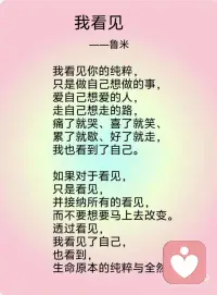 《我看见》——鲁米
我看见你的冷漠，却想去温暖这个冷漠。我看到其实我还没接纳你的冷漠。
我看见你的痛苦，却想去结束这个痛苦。我看到其实我并没有陪伴你的痛苦。
我看见你的自私，却去评判你的自私。我看到其实真正涌动的是我的自私。
我看见你的愤怒，却想躲开你的愤怒。我看到其实我没有允许你可以愤怒。
我看见你的焦虑，却去担心你的焦虑。我看到其实我已开始陷入焦虑。
我看见你的无力，却不知道要伸哪只手来抱你。我看到其实当下我也无力。
我看见你的美丽，并欣赏着你的美丽。我看到当下我也开始美丽。
我看见你的善良，并喜悦着你的善良。我看到原本我亦善良。
我看见你的真实，并相信着你的真实。我看到原本我也如此真实。
我看见你的坚定，并看到相守的温柔。我看到我正坚定并且温柔。
我看见你的坚强，并感受着柔韧的力量。我看到我正承接到这样的力量。
我看见你的谦卑，并感受到内在的自信。我看到我也开始低头谦卑。
我看到你的淡定，并感受到平静的慈悲。我看到我正在走近慈悲。
我看见你的敞开，并拥抱你的敞开。我看到其实我也正在敞开。
我看见你的付出，不带任何条件。我看到其实我也学会将自己分享。
 
我看见你的纯粹，只是做自己想做的事，爱自己想爱的人，走自己想走的路，痛了就哭、喜了就笑、累了就歇、好了就走，我也看到了自己。
 
如果对于看见，只是看见，并接纳所有的看见，而不要想要马上去改变。透过看见，我看见了自己，也看到，生命原本的纯粹与全然。配图