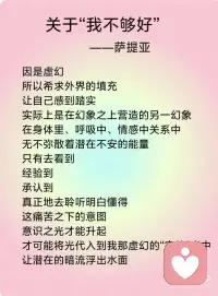 《关于“我不够好”》——萨提亚
我不够好
扎根在很多人心中的自我认同
经年累月地成为集体潜意识
如同一个认同的人格一般
使我们无意识地被操纵
这虚幻的构架下
总是希冀更多更好更强
无论在精神层面还是物质层面
在“更”字之下其实都住着“不足够”的虚幻
在生活的每一个角落
内心深处都隐藏着一份担心与恐慌
以竞争、战斗、嫉妒、苛责、乞讨、逃避等形式呈现出来
因是虚幻
所以希求外界的填充
让自己感到踏实
实际上是在幻象之上营造的另一幻象
在身体里、呼吸中、情感中关系中
无不弥散着潜在不安的能量
只有去看到
经验到
承认到
真正地去聆听明白懂得
这痛苦之下的意图
意识之光才能升起
才可能将光代入到我那虚幻的“实体”当中
让潜在的暗流浮出水面
我们才能真正地从中做主
不再失控般地往前奔
而无法停歇下来
抑或没有力量没有勇气前行
品味各种各样的焦灼与苦涩
而不自知
每一刻
与自己联结
觉察当下每一刻的内在发生
从身体、呼吸、情感
等管道来体验自己
更深层面地
明白自己
懂自己
穿越这些阻碍
体验到生命本自具足圆满丰盛配图