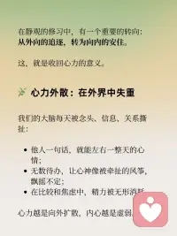 收回心力，聚焦自己
在静观的修习中，有一个重要的转向：
从外向的追逐，转为向内的安住。
这，就是收回心力的意义。
 
心力外散：在外界中失重
我们的大脑每天被念头、信息、关系撕扯：
他人一句话，就能左右一整天的心情；
无数待办，让心神像被牵扯的风筝，飘摇不定；
在比较和焦虑中，精力被无形消耗。
心力越是向外扩散，内心越是虚弱。
 
静观的练习：把心拉回此刻
静观告诉我们：
觉察，就是收回心力的第一步。
在呼吸之间，看见念头的来去；
在行走之间，感受脚与地的接触；
在情绪升起时，对自己说一句：“我看见愤怒来了。”
 
这一份看见，不是控制，而是回到自己。
心力不再被外界完全牵动，而是在当下找到安住。
 
聚焦自己：扎根内在的力量
收回心力，不是拒绝世界，而是先把根安在自己身上。
当觉察落到生活，专注落到行动，
你会发现：
情绪不再轻易被操控；
注意力能更持久地停留；
内心更稳定而清明。
 
聚焦自己，是一种真正的自由。
不是远离世界，而是能在世界里稳稳地站立。
 
收回心力，才能聚拢能量；
聚焦自己，才能从容走向世界。配图
