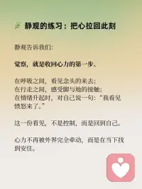 收回心力，聚焦自己
在静观的修习中，有一个重要的转向：
从外向的追逐，转为向内的安住。
这，就是收回心力的意义。
 
心力外散：在外界中失重
我们的大脑每天被念头、信息、关系撕扯：
他人一句话，就能左右一整天的心情；
无数待办，让心神像被牵扯的风筝，飘摇不定；
在比较和焦虑中，精力被无形消耗。
心力越是向外扩散，内心越是虚弱。
 
静观的练习：把心拉回此刻
静观告诉我们：
觉察，就是收回心力的第一步。
在呼吸之间，看见念头的来去；
在行走之间，感受脚与地的接触；
在情绪升起时，对自己说一句：“我看见愤怒来了。”
 
这一份看见，不是控制，而是回到自己。
心力不再被外界完全牵动，而是在当下找到安住。
 
聚焦自己：扎根内在的力量
收回心力，不是拒绝世界，而是先把根安在自己身上。
当觉察落到生活，专注落到行动，
你会发现：
情绪不再轻易被操控；
注意力能更持久地停留；
内心更稳定而清明。
 
聚焦自己，是一种真正的自由。
不是远离世界，而是能在世界里稳稳地站立。
 
收回心力，才能聚拢能量；
聚焦自己，才能从容走向世界。配图