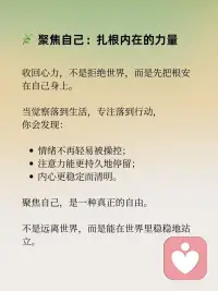 收回心力，聚焦自己
在静观的修习中，有一个重要的转向：
从外向的追逐，转为向内的安住。
这，就是收回心力的意义。
 
心力外散：在外界中失重
我们的大脑每天被念头、信息、关系撕扯：
他人一句话，就能左右一整天的心情；
无数待办，让心神像被牵扯的风筝，飘摇不定；
在比较和焦虑中，精力被无形消耗。
心力越是向外扩散，内心越是虚弱。
 
静观的练习：把心拉回此刻
静观告诉我们：
觉察，就是收回心力的第一步。
在呼吸之间，看见念头的来去；
在行走之间，感受脚与地的接触；
在情绪升起时，对自己说一句：“我看见愤怒来了。”
 
这一份看见，不是控制，而是回到自己。
心力不再被外界完全牵动，而是在当下找到安住。
 
聚焦自己：扎根内在的力量
收回心力，不是拒绝世界，而是先把根安在自己身上。
当觉察落到生活，专注落到行动，
你会发现：
情绪不再轻易被操控；
注意力能更持久地停留；
内心更稳定而清明。
 
聚焦自己，是一种真正的自由。
不是远离世界，而是能在世界里稳稳地站立。
 
收回心力，才能聚拢能量；
聚焦自己，才能从容走向世界。配图