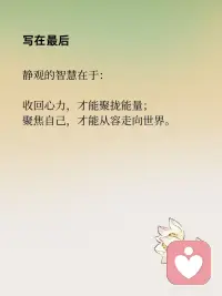 收回心力，聚焦自己
在静观的修习中，有一个重要的转向：
从外向的追逐，转为向内的安住。
这，就是收回心力的意义。
 
心力外散：在外界中失重
我们的大脑每天被念头、信息、关系撕扯：
他人一句话，就能左右一整天的心情；
无数待办，让心神像被牵扯的风筝，飘摇不定；
在比较和焦虑中，精力被无形消耗。
心力越是向外扩散，内心越是虚弱。
 
静观的练习：把心拉回此刻
静观告诉我们：
觉察，就是收回心力的第一步。
在呼吸之间，看见念头的来去；
在行走之间，感受脚与地的接触；
在情绪升起时，对自己说一句：“我看见愤怒来了。”
 
这一份看见，不是控制，而是回到自己。
心力不再被外界完全牵动，而是在当下找到安住。
 
聚焦自己：扎根内在的力量
收回心力，不是拒绝世界，而是先把根安在自己身上。
当觉察落到生活，专注落到行动，
你会发现：
情绪不再轻易被操控；
注意力能更持久地停留；
内心更稳定而清明。
 
聚焦自己，是一种真正的自由。
不是远离世界，而是能在世界里稳稳地站立。
 
收回心力，才能聚拢能量；
聚焦自己，才能从容走向世界。配图