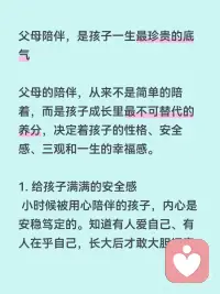 父母的陪伴对孩子多重要
父母陪伴，是孩子一生最珍贵的底气
父母的陪伴，从来不是简单的陪着，而是孩子成长里最不可替代的养分，决定着孩子的性格、安全感、三观和一生的幸福感。
1. 给孩子满满的安全感
小时候被用心陪伴的孩子，内心是安稳笃定的。知道有人爱自己、有人在乎自己，长大后才敢大胆探索世界、敢于交朋友、不自卑、不敏感多疑。
缺少父母陪伴的孩子，容易缺爱、没有底气，遇事胆小、敏感，很容易患得患失。
 
2. 塑造孩子健全的性格
孩子最初的模仿对象，就是爸爸妈妈。
父母耐心陪伴、好好沟通，孩子就会温和开朗、懂得共情；
长期缺席、冷漠敷衍，孩子容易孤僻、叛逆、急躁，要么封闭自己，要么用捣乱来吸引关注。
3. 建立一辈子的亲子信任
童年的陪伴，是在给未来铺路。
小时候愿意听孩子说话、陪他聊天玩耍，长大以后他才愿意和你分享心事、遇到难题会第一时间找父母商量。
童年缺位太多，等孩子长大了，你想走进他的世界，早就没有入口了。
4. 帮孩子养成好的习惯与三观
是非对错、待人接物、自律坚持，都是在日常陪伴里慢慢教出来的。
父母陪着读书、做事、引导情绪，孩子自然学会规矩、懂得责任；
只给钱、不陪伴的养育，孩子很容易走弯路，分不清对错。
5. 童年很短，错过就再也补不回来
孩子的成长只有一次，小时候缺席的时光，长大了再怎么弥补都没用。
小时候需要你的时候你不在，等他独立、懂事、不需要依赖任何人时，再多物质也填不满心里的空缺。
物质能温饱孩子，陪伴才能滋养灵魂。
最好的养育，不是给孩子多好的条件，而是让他从小到大都知道：我一直被爱着，我永远有退路。配图
