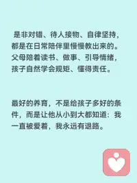 父母的陪伴对孩子多重要
父母陪伴，是孩子一生最珍贵的底气
父母的陪伴，从来不是简单的陪着，而是孩子成长里最不可替代的养分，决定着孩子的性格、安全感、三观和一生的幸福感。
1. 给孩子满满的安全感
小时候被用心陪伴的孩子，内心是安稳笃定的。知道有人爱自己、有人在乎自己，长大后才敢大胆探索世界、敢于交朋友、不自卑、不敏感多疑。
缺少父母陪伴的孩子，容易缺爱、没有底气，遇事胆小、敏感，很容易患得患失。
 
2. 塑造孩子健全的性格
孩子最初的模仿对象，就是爸爸妈妈。
父母耐心陪伴、好好沟通，孩子就会温和开朗、懂得共情；
长期缺席、冷漠敷衍，孩子容易孤僻、叛逆、急躁，要么封闭自己，要么用捣乱来吸引关注。
3. 建立一辈子的亲子信任
童年的陪伴，是在给未来铺路。
小时候愿意听孩子说话、陪他聊天玩耍，长大以后他才愿意和你分享心事、遇到难题会第一时间找父母商量。
童年缺位太多，等孩子长大了，你想走进他的世界，早就没有入口了。
4. 帮孩子养成好的习惯与三观
是非对错、待人接物、自律坚持，都是在日常陪伴里慢慢教出来的。
父母陪着读书、做事、引导情绪，孩子自然学会规矩、懂得责任；
只给钱、不陪伴的养育，孩子很容易走弯路，分不清对错。
5. 童年很短，错过就再也补不回来
孩子的成长只有一次，小时候缺席的时光，长大了再怎么弥补都没用。
小时候需要你的时候你不在，等他独立、懂事、不需要依赖任何人时，再多物质也填不满心里的空缺。
物质能温饱孩子，陪伴才能滋养灵魂。
最好的养育，不是给孩子多好的条件，而是让他从小到大都知道：我一直被爱着，我永远有退路。配图