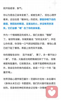 身体从未忘记，你咽下的委屈
你有没有过这样的身体感受： 去医院检查各项指标都正常，但就是觉得身体哪里“不对劲”； 经常觉得胸口像压了一块石头，喘不上气； 喉咙里总感觉卡着一团棉花，咽不下去也吐不出来； 一紧张或者有压力，胃就开始痉挛、胀气。
 
你以为是自己身体变差了，或者生病了。 但在心理学看来，这往往是「躯体化」的症状。那些你咽下去的委屈、憋回去的眼泪、没发出的火，并没有凭空消失，它们全都“堵”在了你的身体里。
 
作为一个情绪稳定的成年人，我们太擅长“懂事”了。 被领导误解，你微笑着说“好的没关系”； 伴侣让你失望，你深吸一口气把话咽回肚子里； 哪怕心里已经下起了暴雨，表面上依然风平浪静。
 
你的理智告诉你：“这不体面”、“算了，多一事不如少一事”。 于是，大脑成功地把情绪压抑了下去。 但情绪是有能量的，它就像流水，如果不能顺畅地流出体外，就会在你的体内结成冰，变成一个又一个的「能量淤堵」。
 
世界顶级心理学家巴塞尔·范德科尔克有一本名著叫《身体从未忘记》书里提到，我们的大脑可能会遗忘创伤，但身体的神经系统会记住每一次情绪的冲击。
 
你的身体，就是你潜意识的显示器。当情绪无法通过语言表达时，身体就会用“疼痛”和“淤堵”来替你发声。
 
如何疏通这些被堵住的情绪？请停止精神内耗，试试「躯体释放」：
 
1.身体扫描与命名： 闭上眼睛，感受那个“堵”的位置。在心里对它说：“我看到你堵在我的胸口了，我知道你很委屈。” 仅仅是“看见”和“承认”，就能融化一半的坚冰。
 
2.用叹气代替憋气： 当你觉得胸闷时，试着深深地吸一口气，然后用最大的声音“哈——”地叹出来。不要觉得不体面，这是最原始、最有效的情绪排气阀。
 
3.动态释放（抖动法）： 动物在经历惊吓后，会通过疯狂抖动身体来释放压力。找一个没人的房间，从手腕开始，抖动双臂、肩膀，一直到全身，把那些淤积的能量“甩”出去。
 
心理学大师荣格说过：“潜意识如果无法进入意识，就会产生命运（和疾病）。”
 
不要再怪自己的身体不争气了。 每一次的胸闷、胃痛、喉咙发紧，都是身体在替你承担那些你无法承受的痛苦。 它是你最忠诚的战友。
 
请温柔地抱抱你疲惫的身体，允许情绪流动起来。只有当情绪顺畅地流淌，生命力才会重新回到你身上。配图