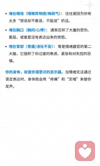 身体从未忘记，你咽下的委屈
你有没有过这样的身体感受： 去医院检查各项指标都正常，但就是觉得身体哪里“不对劲”； 经常觉得胸口像压了一块石头，喘不上气； 喉咙里总感觉卡着一团棉花，咽不下去也吐不出来； 一紧张或者有压力，胃就开始痉挛、胀气。
 
你以为是自己身体变差了，或者生病了。 但在心理学看来，这往往是「躯体化」的症状。那些你咽下去的委屈、憋回去的眼泪、没发出的火，并没有凭空消失，它们全都“堵”在了你的身体里。
 
作为一个情绪稳定的成年人，我们太擅长“懂事”了。 被领导误解，你微笑着说“好的没关系”； 伴侣让你失望，你深吸一口气把话咽回肚子里； 哪怕心里已经下起了暴雨，表面上依然风平浪静。
 
你的理智告诉你：“这不体面”、“算了，多一事不如少一事”。 于是，大脑成功地把情绪压抑了下去。 但情绪是有能量的，它就像流水，如果不能顺畅地流出体外，就会在你的体内结成冰，变成一个又一个的「能量淤堵」。
 
世界顶级心理学家巴塞尔·范德科尔克有一本名著叫《身体从未忘记》书里提到，我们的大脑可能会遗忘创伤，但身体的神经系统会记住每一次情绪的冲击。
 
你的身体，就是你潜意识的显示器。当情绪无法通过语言表达时，身体就会用“疼痛”和“淤堵”来替你发声。
 
如何疏通这些被堵住的情绪？请停止精神内耗，试试「躯体释放」：
 
1.身体扫描与命名： 闭上眼睛，感受那个“堵”的位置。在心里对它说：“我看到你堵在我的胸口了，我知道你很委屈。” 仅仅是“看见”和“承认”，就能融化一半的坚冰。
 
2.用叹气代替憋气： 当你觉得胸闷时，试着深深地吸一口气，然后用最大的声音“哈——”地叹出来。不要觉得不体面，这是最原始、最有效的情绪排气阀。
 
3.动态释放（抖动法）： 动物在经历惊吓后，会通过疯狂抖动身体来释放压力。找一个没人的房间，从手腕开始，抖动双臂、肩膀，一直到全身，把那些淤积的能量“甩”出去。
 
心理学大师荣格说过：“潜意识如果无法进入意识，就会产生命运（和疾病）。”
 
不要再怪自己的身体不争气了。 每一次的胸闷、胃痛、喉咙发紧，都是身体在替你承担那些你无法承受的痛苦。 它是你最忠诚的战友。
 
请温柔地抱抱你疲惫的身体，允许情绪流动起来。只有当情绪顺畅地流淌，生命力才会重新回到你身上。配图