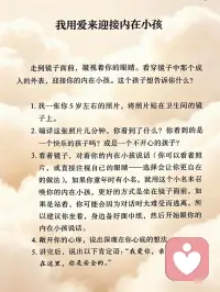 我用爱来迎接内在小孩
走到镜子面前，凝视着你的眼睛。看穿镜子中那个成人的外表，迎接你的内在小孩。这个孩子想告诉你什么？
 
1.找一张你5岁左右的照片，将照片贴在卫生间的镜子上。
 
2.端详这张照片几分钟。你看到了什么？你看到的是一个快乐的孩子吗？或是一个不开心的孩子？
 
3.看着镜子，对着你的内在小孩说话（你可以看着照片，或直接注视自己的眼睛——选择会让你更自在的做法）。如果你童年时有小名，就用这个小名来召唤你的内在小孩。更好的方式是坐在镜子面前，如果是站着，你可能会因为对话时太难受而逃离。所以建议你坐着，身边备好面巾纸，然后开始跟你的内在小孩说话。
 
4.敞开你的心扉，说出深埋在你心底的想法。
 
5.讲完后，说出以下肯定语：“我爱你，亲爱的。我就在这里，你是安全的。”配图