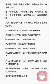 所有关系，都是自己与自己的关系
人心总习惯于向外求索。
渴望他人理解，渴求别人认可，执着关系圆满，在意旁人评价。
 
我们害怕被疏远、害怕关系失控、害怕世事不如意，于是死死抓牢，反复揣摩人心，反复消耗自我。
 
其实，世间所有关系，归根结底，都是自己与自己的关系。
别人从不是别人，而是映照自我的一面镜子。
你看待他人的方式，暴露了你最真实的内在。
 
人生最好的修行，是看清本心，放下掌控，接纳无常。
外在皆是投射，心念即是一切。
修好自己的内心，便能修好世间所有关系。配图