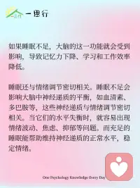 睡眠与心理健康：揭开睡眠的心理密码
睡眠不仅是身体休息的过程，还与心理健康息息相关。很多人都有过这样的经历：熬夜后第二天情绪低落、注意力不集中，长期睡眠不足还可能引发焦虑、抑郁等心理问题。深入了解睡眠与心理的关系，有助于我们保持身心健康。
 
从心理学角度看，睡眠对大脑的信息处理和情绪调节起着重要作用。在睡眠过程中，大脑会对白天接收的信息进行整理和巩固，将重要的信息转化为长期记忆，同时清除无用的信息。如果睡眠不足，大脑的这一功能就会受到影响，导致记忆力下降、学习和工作效率降低。
 
睡眠还与情绪调节密切相关。睡眠不足会影响大脑中神经递质的平衡，如血清素、多巴胺等，这些神经递质与情绪调节密切相关。当它们的水平失衡时，就容易出现情绪波动、焦虑、抑郁等问题。而充足的睡眠能帮助维持神经递质的正常水平，稳定情绪。
 
想要改善睡眠质量，建立良好的睡眠习惯至关重要。保持规律的作息时间，每天尽量在相同的时间上床睡觉和起床；创造舒适的睡眠环境，保持卧室安静、黑暗和凉爽；避免在睡前使用电子设备，因为蓝光会抑制褪黑素的分泌，影响睡眠。
 
此外，适当的运动、放松的睡前活动，如阅读、听轻音乐等，也有助于提高睡眠质量。
 
重视睡眠就是重视心理健康。通过调整生活方式，保证充足、高质量的睡眠，我们不仅能让身体得到充分休息，还能维持良好的心理状态，以更饱满的精神和积极的心态迎接每一天。配图