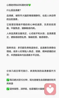 情绪稳定剂血清素：告别焦虑内耗的核心密码
很多人不知道，我们的情绪“稳不稳”，很大程度上和血清素有关。它就像大脑的“情绪调节剂”，能帮我们对抗焦虑、低落和内耗。
 
分享几组日常可践行、亲测有效的血清素提升方法：
✅ 每日晒太阳10分钟，阳光是催生血清素最好的天然来源
✅ 坚持冥想、深呼吸，给紧绷的大脑按下暂停键
✅ 走进自然绿植中漫步，绿意快速抚平内心浮躁
✅ 保持规律运动、充足睡眠，认真吃好每一餐
✅ 坚持感恩练习，每日记录三件温暖小事
✅ 减少过度思虑，不和他人攀比内耗配图