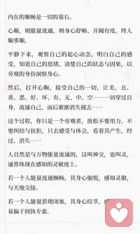 心的顺畅是最重要的
内在的顺畅是一切的基石。
 
心顺，则能量流通，则身心舒畅、开阖有度，终人顺事顺。
 
平静下来，观察自己的起心动念，明白自己的感受，知道自己的思绪，清楚自己的状态与因果，以旁观的身份洞察身心。
然后，打开心胸，接受自己的一切，让美、丑、善、恶、好、坏、有、无、中、空……一切穿过自身，流通自己，而后渐渐消失褪去……
这个过程，你只是一个旁观者，放松不要用力，不要纠结与抗拒，只去感受与体会，看着其产生、经过、消失……
 
人自然是与万物能量流通的，这叫神交，也叫灵，通常体现在感知的灵敏度上。
若一个人能量流通顺畅，其身心愉悦，感知灵敏，与天地交接。
若一个人能量淤堵闭塞，其身心结节，感知退化，易偏于固执专蛮。
心闭塞，能量淤堵、自我固化、身心僵硬，终病邪侵扰，生活不顺。
根在你自身。
 
[樱花R]在此，可以举个例子：
 
现在网络上推崇人的情绪稳定，但有多少人知道什么是真正的情绪稳定？
有些人认为，没有大的情绪波澜就叫情绪稳定。
有些人效仿——通过克制压抑的方式，强行让自己摒弃情绪波动。
 
结果呢？
 
憋在内心的能量最终以极端的方式爆发——要么情绪极端化，要么身体极端化。
爆发后，被压抑的负面情绪会直接影响你的生活状态，体现在你的行为举止、言语表达、思考方式、待人接物……等方面。
劣气邪气侵吞你的外界，你的生活也会添堵不顺。
 
这不是稳定，这是压抑，也是淤堵。
 
人各不同。有的人情感清淡，有的人情感浓烈；有的人能量细微，有的人能量洪大；有的人冷清，有的人热烈……
 
如何要求每个人都是唯一的形态呢？
 
那什么是真正的情绪稳定？让自己顺畅，自然舒展，不用力不执着，而后达成的情绪状态。
 
有火就发出来，有气就放出来，难过就难过，开心就开心……情绪过去了，也就自然消褪了，不要憋堵着。
你唯一需要注意的，只是发泄对象与方式的选择。
 
不要追求单一固态的标准，人各不同，姿态万千。
顺应自身的就是最好的。配图