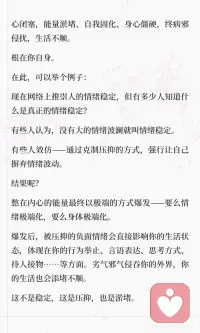心的顺畅是最重要的
内在的顺畅是一切的基石。
 
心顺，则能量流通，则身心舒畅、开阖有度，终人顺事顺。
 
平静下来，观察自己的起心动念，明白自己的感受，知道自己的思绪，清楚自己的状态与因果，以旁观的身份洞察身心。
然后，打开心胸，接受自己的一切，让美、丑、善、恶、好、坏、有、无、中、空……一切穿过自身，流通自己，而后渐渐消失褪去……
这个过程，你只是一个旁观者，放松不要用力，不要纠结与抗拒，只去感受与体会，看着其产生、经过、消失……
 
人自然是与万物能量流通的，这叫神交，也叫灵，通常体现在感知的灵敏度上。
若一个人能量流通顺畅，其身心愉悦，感知灵敏，与天地交接。
若一个人能量淤堵闭塞，其身心结节，感知退化，易偏于固执专蛮。
心闭塞，能量淤堵、自我固化、身心僵硬，终病邪侵扰，生活不顺。
根在你自身。
 
[樱花R]在此，可以举个例子：
 
现在网络上推崇人的情绪稳定，但有多少人知道什么是真正的情绪稳定？
有些人认为，没有大的情绪波澜就叫情绪稳定。
有些人效仿——通过克制压抑的方式，强行让自己摒弃情绪波动。
 
结果呢？
 
憋在内心的能量最终以极端的方式爆发——要么情绪极端化，要么身体极端化。
爆发后，被压抑的负面情绪会直接影响你的生活状态，体现在你的行为举止、言语表达、思考方式、待人接物……等方面。
劣气邪气侵吞你的外界，你的生活也会添堵不顺。
 
这不是稳定，这是压抑，也是淤堵。
 
人各不同。有的人情感清淡，有的人情感浓烈；有的人能量细微，有的人能量洪大；有的人冷清，有的人热烈……
 
如何要求每个人都是唯一的形态呢？
 
那什么是真正的情绪稳定？让自己顺畅，自然舒展，不用力不执着，而后达成的情绪状态。
 
有火就发出来，有气就放出来，难过就难过，开心就开心……情绪过去了，也就自然消褪了，不要憋堵着。
你唯一需要注意的，只是发泄对象与方式的选择。
 
不要追求单一固态的标准，人各不同，姿态万千。
顺应自身的就是最好的。配图