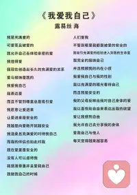 《我爱我自己》 露易丝 海
我是充满爱的
可爱而且被爱的
我允许自己去体验亲密的爱
我值得爱
我现在创造出长久的充满爱的关系
爱与接纳是我的
我爱我自己
我表达爱
而且不管到哪里总是吸引爱
我愿意让爱进来
让爱进来是安全的
我越是向爱敞开就越安全
我温柔且充满爱的对待我自己
而我的伴侣也如此对我
我在爱里是安全的
没有人可以虐待我
我感激尊重并且爱我自己
我做我自己的时候
人们爱我
不管到哪里我都是被爱的安全的
我吸引充满爱的经验进入到我的生命里
我完全的接纳自己
并且照顾我的内在小孩
我爱我自己与我的性别
我以充满爱的眼光看待自己
而且我是安全的
我的父母反映出我对自己身体的爱
我以喜悦和自由来表达出我的欲望
爱让我感到自由
我允许自己去分享我的身体
爱我自己与他人
每天变得越来越容易配图